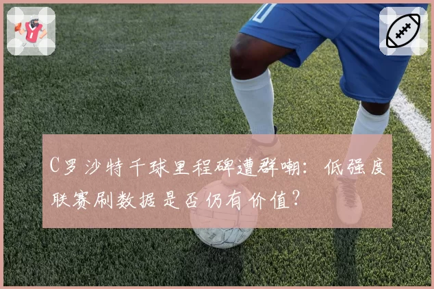 C罗沙特千球里程碑遭群嘲：低强度联赛刷数据是否仍有价值？
