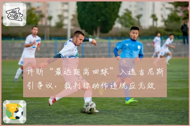 许昕“最远距离回球”入选吉尼斯引争议，裁判称动作违规应无效