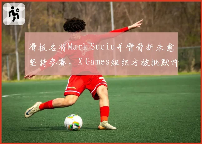 滑板名将Mark Suciu手臂骨折未愈坚持参赛,X Games组织方被批默许危险行为