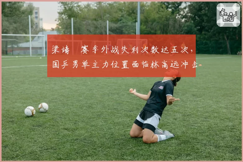 梁靖崑赛季外战失利次数达五次，国乒男单主力位置面临林高远冲击