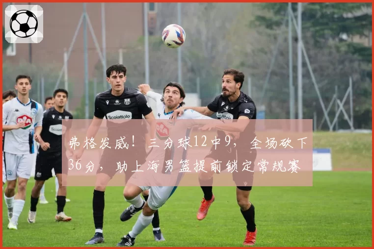 弗格发威！三分球12中9，全场砍下36分，助上海男篮提前锁定常规赛冠军