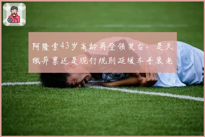 阿隆索43岁高龄再登领奖台，是天赋异禀还是现行规则延缓车手衰老？