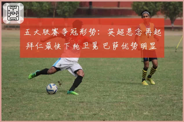 五大联赛争冠形势：英超悬念再起 拜仁最快下轮卫冕 巴萨优势明显