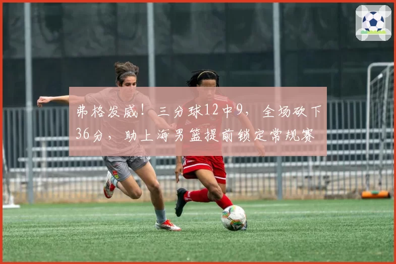 弗格发威！三分球12中9，全场砍下36分，助上海男篮提前锁定常规赛冠军