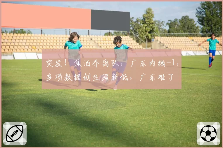 突发！焦泊乔离队，广东内线-1，多项数据创生涯新低，广东难了