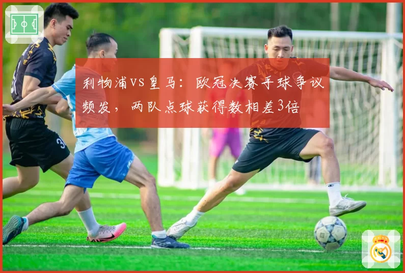 利物浦vs皇马：欧冠决赛手球争议频发，两队点球获得数相差3倍
