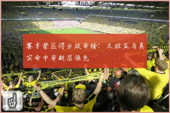 赛季禁区得分效率榜：文班亚马真实命中率断层领先