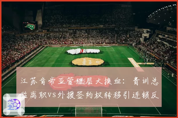 江苏肯帝亚管理层大换血:青训总监离职vs外援签约权转移引连锁反应