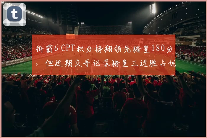 街霸6 CPT积分榜翔领先猪皇180分,但近期交手记录猪皇三连胜占优