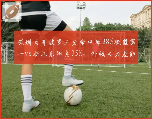 深圳马可波罗三分命中率38%联盟第一vs浙江东阳光35%,外线火力差距决定系列赛走向