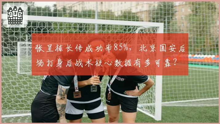 张呈栋长传成功率85%，北京国安后场打身后战术核心数据有多可靠？