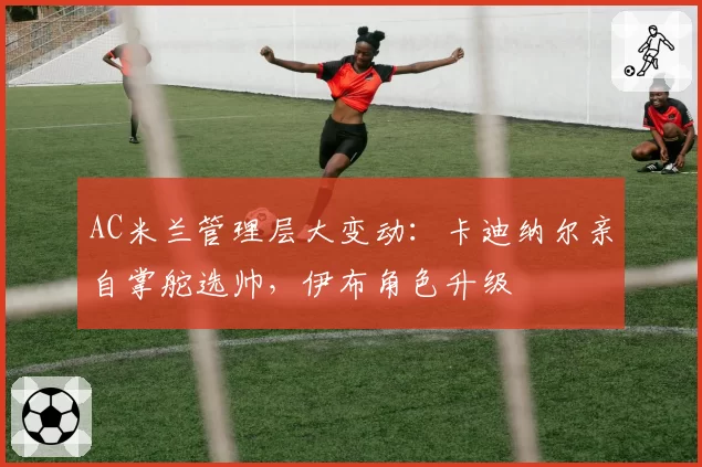AC米兰管理层大变动：卡迪纳尔亲自掌舵选帅，伊布角色升级