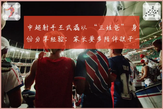 中超射手王武磊以 “三娃爸” 身份分享经验：家长要多陪伴孩子一起运动！