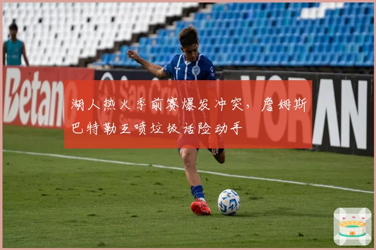 湖人热火季前赛爆发冲突，詹姆斯巴特勒互喷垃圾话险动手