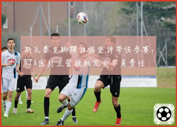 斯瓦泰克脚踝扭伤坚持带伤参赛，WTA医疗主管被批完全不负责任