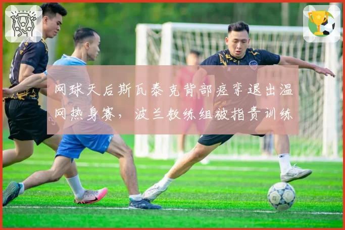 网球天后斯瓦泰克背部痉挛退出温网热身赛,波兰教练组被指责训练不当