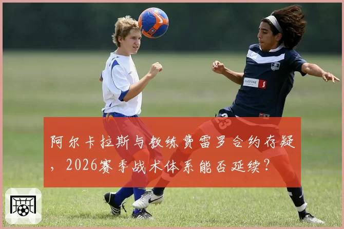 阿尔卡拉斯与教练费雷罗合约存疑，2026赛季战术体系能否延续？