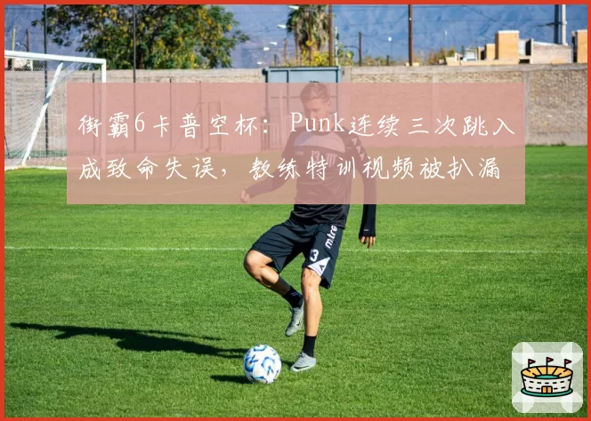 街霸6卡普空杯：Punk连续三次跳入成致命失误，教练特训视频被扒漏洞百出