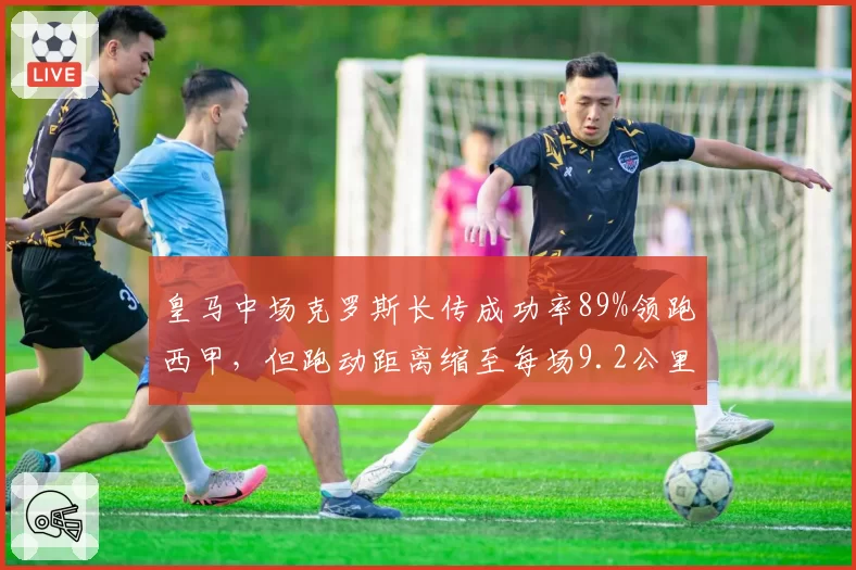 皇马中场克罗斯长传成功率89%领跑西甲，但跑动距离缩至每场9.2公里