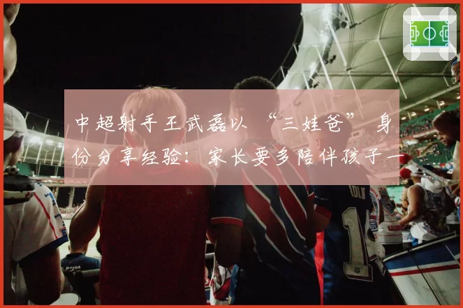 中超射手王武磊以 “三娃爸” 身份分享经验：家长要多陪伴孩子一起运动！