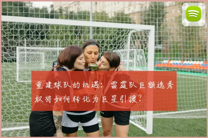 重建球队的机遇：雷霆队巨额选秀权将如何转化为巨星引援？