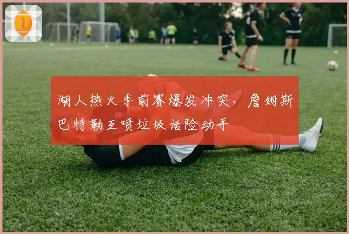 湖人热火季前赛爆发冲突，詹姆斯巴特勒互喷垃圾话险动手
