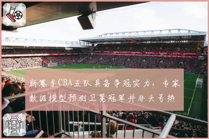 新赛季CBA五队具备争冠实力，专家数据模型预测卫冕冠军并非头号热门