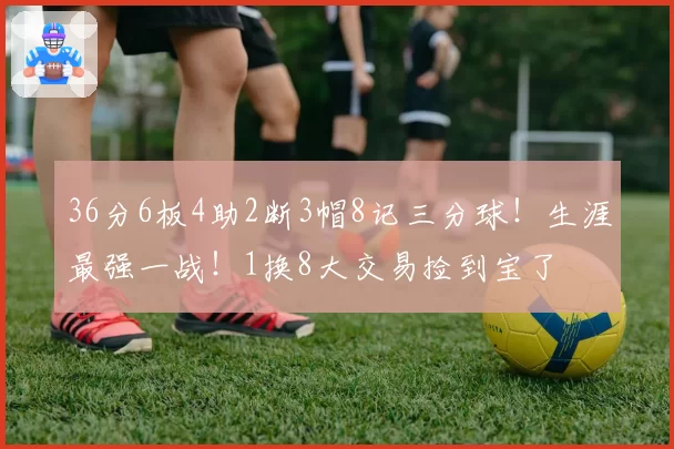 36分6板4助2断3帽8记三分球！生涯最强一战！1换8大交易捡到宝了