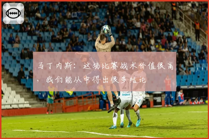 马丁内斯：这场比赛战术价值很高，我们能从中得出很多结论