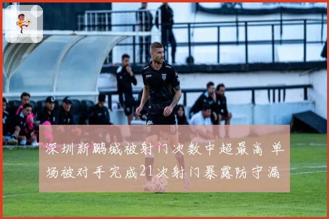 深圳新鹏城被射门次数中超最高 单场被对手完成21次射门暴露防守漏洞