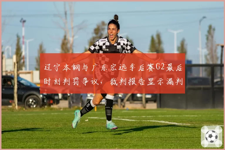 辽宁本钢与广东宏远季后赛G2最后时刻判罚争议，裁判报告显示漏判犯规