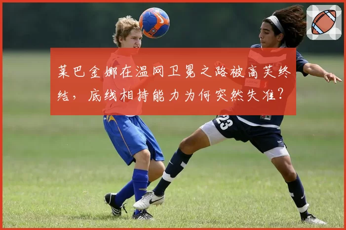 莱巴金娜在温网卫冕之路被高芙终结，底线相持能力为何突然失准？