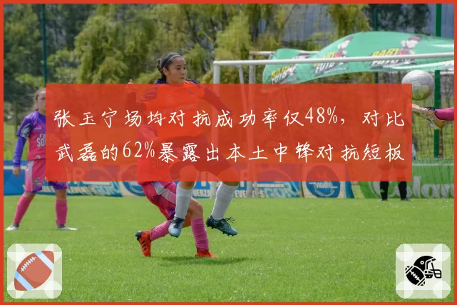 张玉宁场均对抗成功率仅48%，对比武磊的62%暴露出本土中锋对抗短板