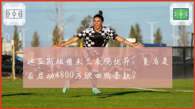 迪亚斯租借米兰表现优异，皇马是否启动4800万欧回购条款？