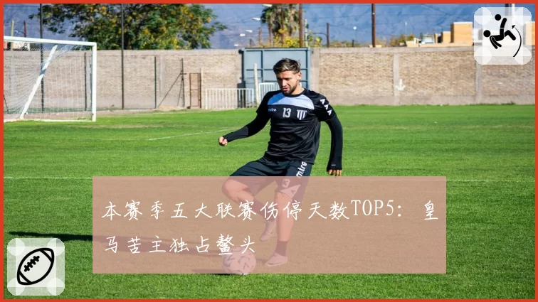 本赛季五大联赛伤停天数TOP5：皇马苦主独占鳌头