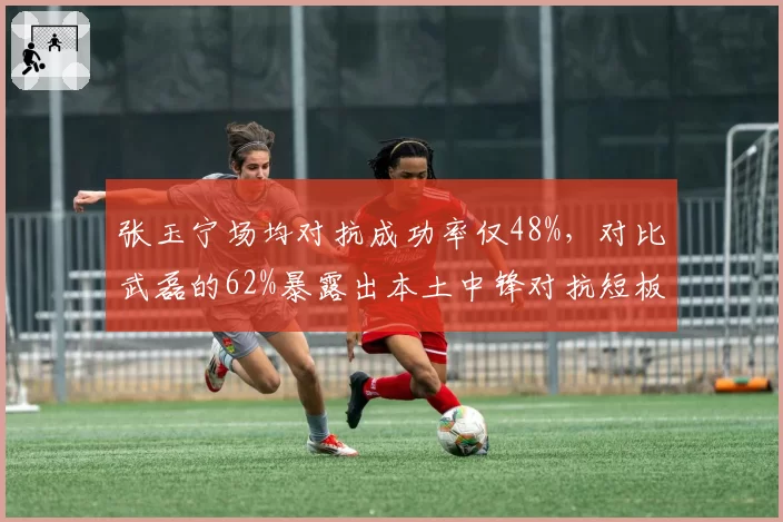 张玉宁场均对抗成功率仅48%，对比武磊的62%暴露出本土中锋对抗短板