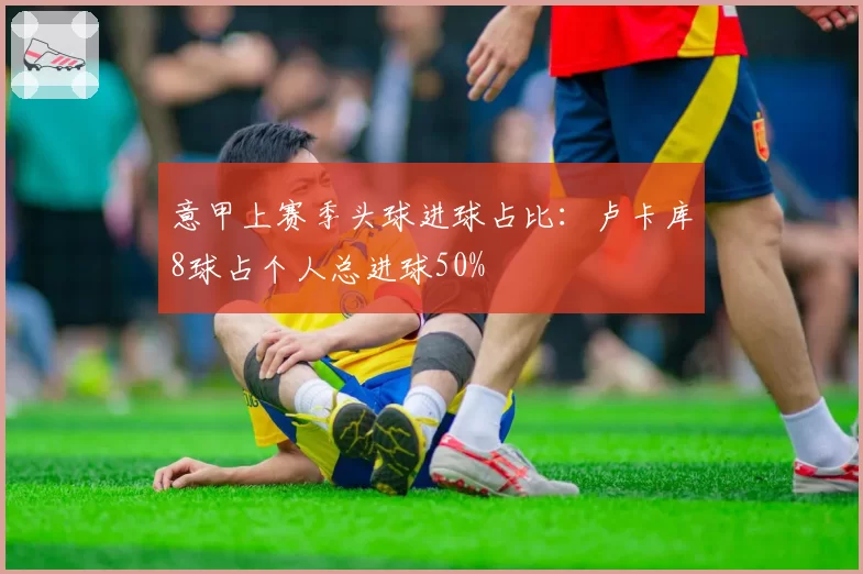 意甲上赛季头球进球占比：卢卡库8球占个人总进球50%