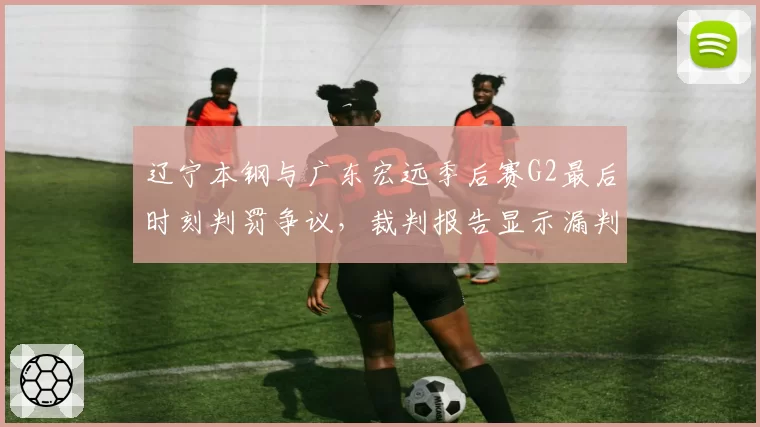 辽宁本钢与广东宏远季后赛G2最后时刻判罚争议，裁判报告显示漏判犯规