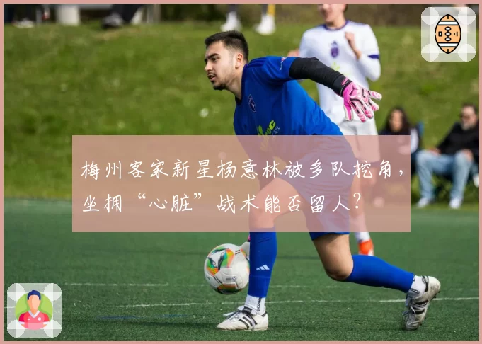 梅州客家新星杨意林被多队挖角，坐拥“心脏”战术能否留人？