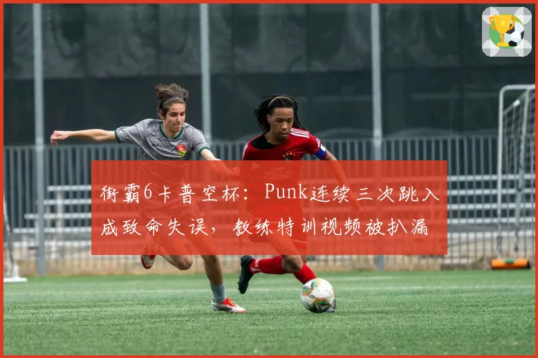 街霸6卡普空杯：Punk连续三次跳入成致命失误，教练特训视频被扒漏洞百出