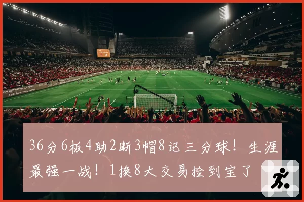 36分6板4助2断3帽8记三分球！生涯最强一战！1换8大交易捡到宝了