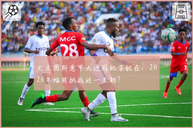 尤文图斯意甲九连冠纪录犹在，2026年谁将挑战这一王朝？
