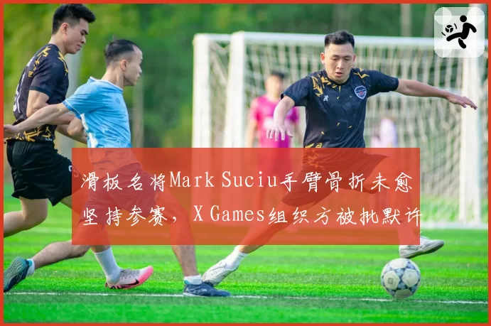 滑板名将Mark Suciu手臂骨折未愈坚持参赛，X Games组织方被批默许危险行为