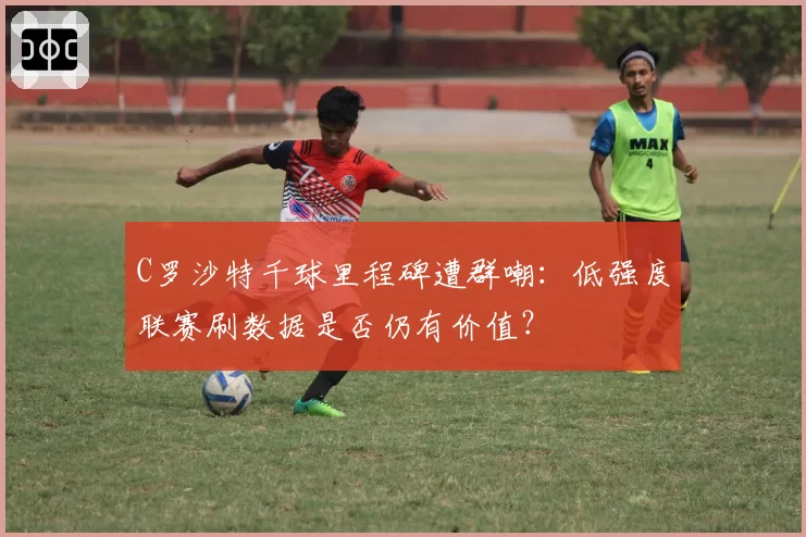 C罗沙特千球里程碑遭群嘲：低强度联赛刷数据是否仍有价值？