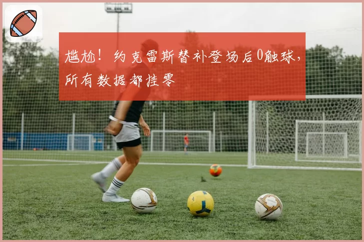 尴尬！约克雷斯替补登场后0触球，所有数据都挂零