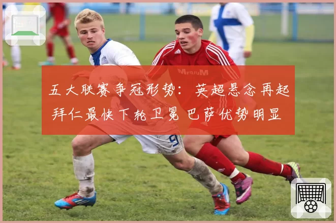 五大联赛争冠形势：英超悬念再起 拜仁最快下轮卫冕 巴萨优势明显