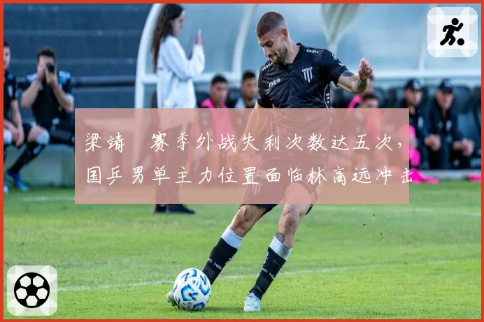梁靖崑赛季外战失利次数达五次，国乒男单主力位置面临林高远冲击