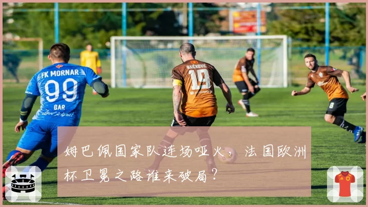 姆巴佩国家队连场哑火，法国欧洲杯卫冕之路谁来破局？