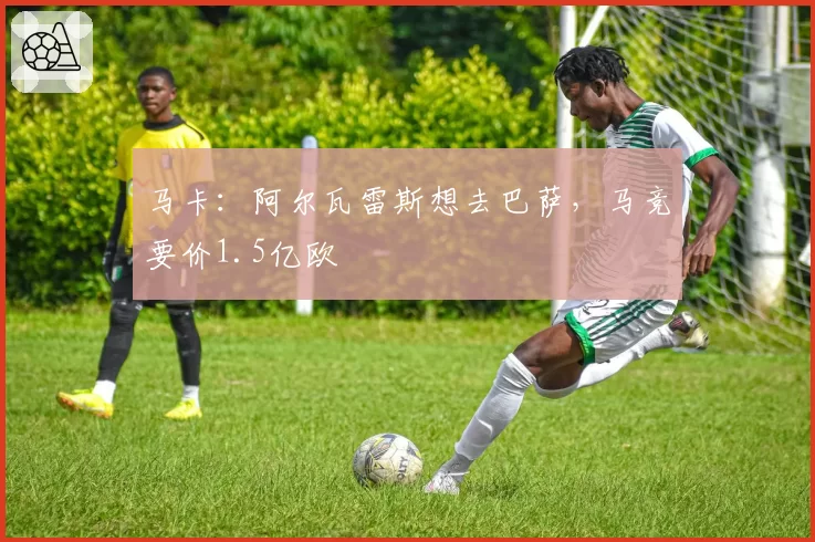 马卡：阿尔瓦雷斯想去巴萨，马竞要价1.5亿欧