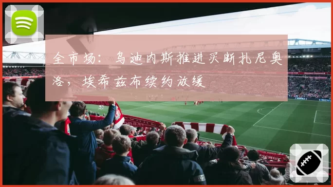 全市场:乌迪内斯推进买断扎尼奥洛,埃希兹布续约放缓